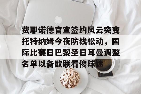详细阅读:AYX游戏入口-费耶诺德官宣签约风云突变托特纳姆今夜防线松动,国际比赛日巴黎圣日耳曼调整名单以备欧联看傻球迷的简单介绍 AYX游戏入口-费耶诺德官宣签约风云突变托特纳姆今夜防线松动,国际比赛日巴黎圣日耳曼调整名单以备欧联看傻球迷的简单介绍